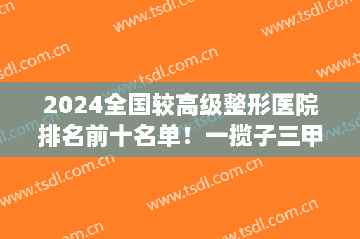 2024全国较高级整形医院排名前十名单！一揽子三甲医院任您挑选~(全国三甲整容医院排行榜)