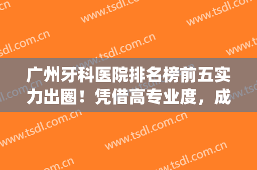广州牙科医院排名榜前五实力出圈！凭借高专业度，成为牙友选择(广州牙科医院排行榜)