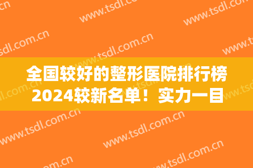 全国较好的整形医院排行榜2024较新名单！实力一目了然，千万别错过(全国排名前十的整形医院)