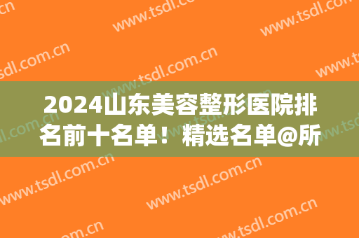 2024山东美容整形医院排名前十名单！精选名单@所有人查收~(山东美容整形科医院排名)