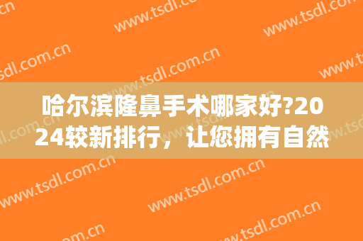 哈尔滨隆鼻手术哪家好?2024较新排行，让您拥有自然挺翘妈生鼻！(哈尔滨哪做隆鼻好)