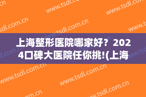 上海整形医院哪家好？2024口碑大医院任你挑!(上海整形医院口碑排名)