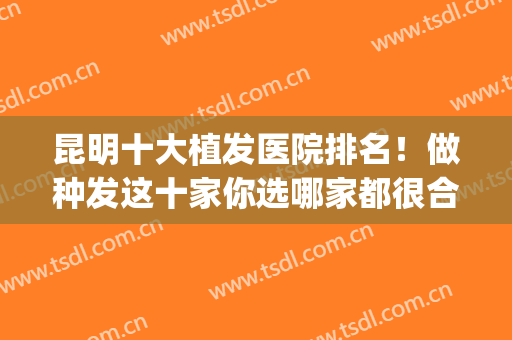 昆明十大植发医院排名！做种发这十家你选哪家都很合适！(昆明哪家做植发手术医院好)