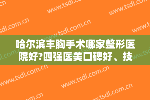 哈尔滨丰胸手术哪家整形医院好?四强医美口碑好、技术成熟、经验丰富！