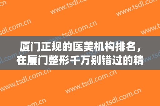 厦门正规的医美机构排名，在厦门整形千万别错过的精选名单！(厦门正规整形医院排行榜)