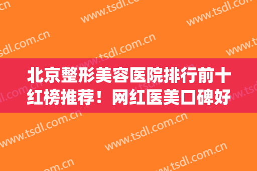 北京整形美容医院排行前十红榜推荐！网红医美口碑好！美莱常驻榜单(北京医疗美容整形医院排名)