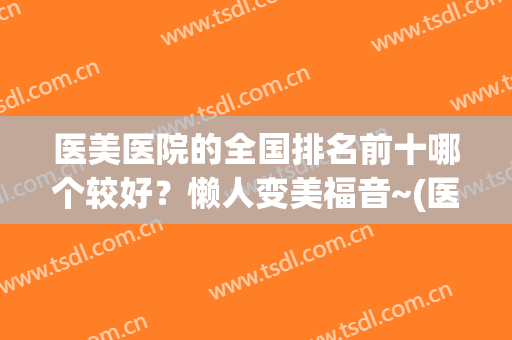 医美医院的全国排名前十哪个较好？懒人变美福音~(医美医院排行榜)