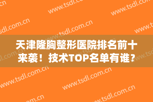 天津隆胸整形医院排名前十来袭！技术TOP名单有谁？拉通全城对比！(天津最大的整形医院)