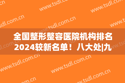 全国整形整容医院机构排名2024较新名单！八大处|九院|西京入围前列(中国整形医学院北京八大处整形医院)