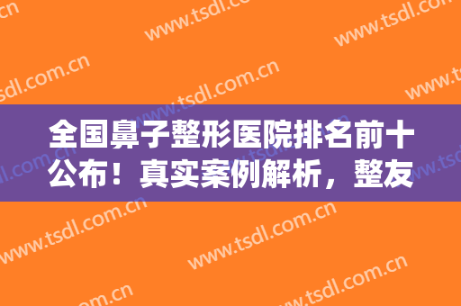 全国鼻子整形医院排名前十公布！真实案例解析，整友强烈推荐！(全国鼻部最好的整形医院)