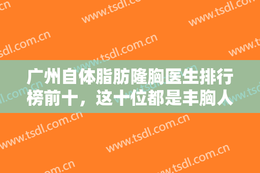 广州自体脂肪隆胸医生排行榜前十，这十位都是丰胸人气名医-附价格表
