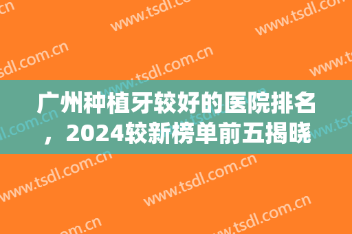 广州种植牙较好的医院排名，2024较新榜单前五揭晓，一起来看看！(广州种植牙齿最好的医院)