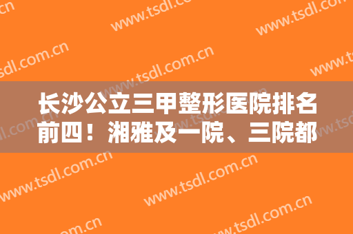 长沙公立三甲整形医院排名前四！湘雅及一院、三院都在榜内！获不少好评！