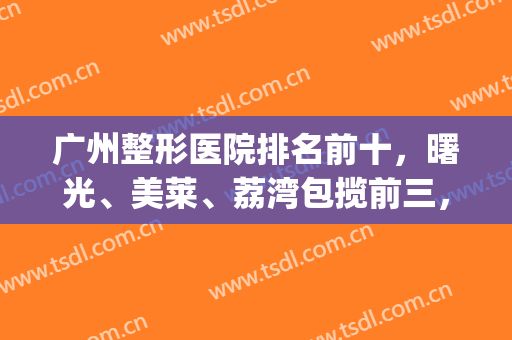 广州整形医院排名前十，曙光、美莱、荔湾包揽前三，技术强、口碑好！(广州荔湾整形医院评价)