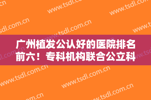 广州植发公认好的医院排名前六！专科机构联合公立科室上榜！价格呈现！
