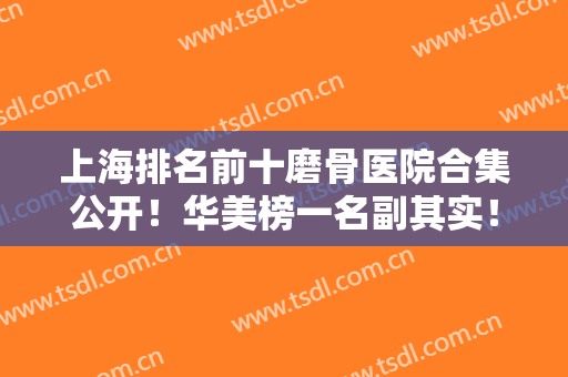 上海排名前十磨骨医院合集公开！华美榜一名副其实！还有更多权威医美机构入围