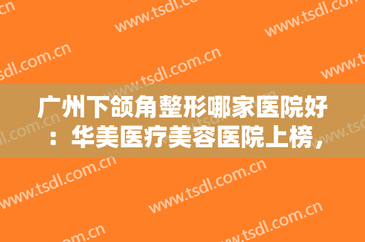 广州下颌角整形哪家医院好：华美医疗美容医院上榜，其他医院都是哪些？