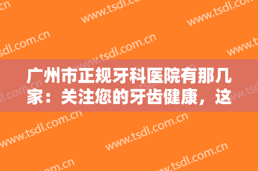 广州市正规牙科医院有那几家：关注您的牙齿健康，这些医院可以信赖！