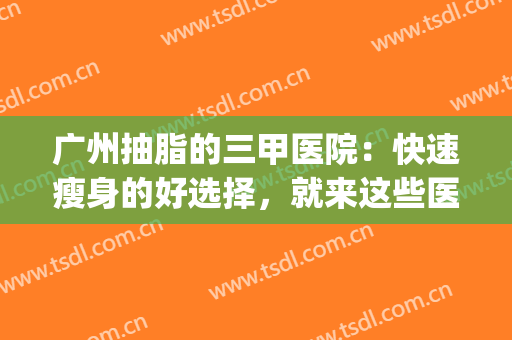 广州抽脂的三甲医院：快速瘦身的好选择，就来这些医院！(广州市抽脂手术好的三甲医院)