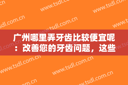 广州哪里弄牙齿比较便宜呢：改善您的牙齿问题，这些医院为您保驾护航！