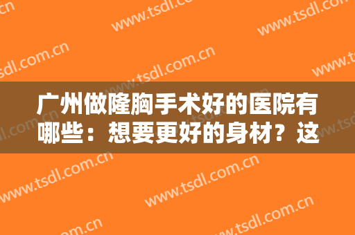 广州做隆胸手术好的医院有哪些：想要更好的身材？这些医院来为您圆梦！