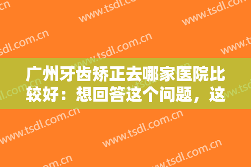 广州牙齿矫正去哪家医院比较好：想回答这个问题，这份榜单就足够了！