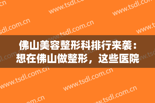 佛山美容整形科排行来袭：想在佛山做整形，这些医院你需要了解！(佛山有哪几个有名的整形美容医院)