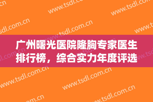 广州曙光医院隆胸专家医生排行榜，综合实力年度评选top5！前三竟是这几位