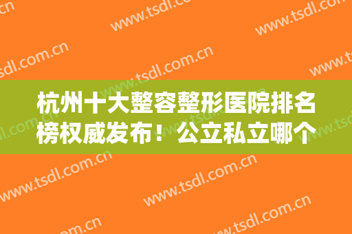 杭州十大整容整形医院排名榜权威发布！公立私立哪个好？全程干货~(杭州排名第一的整形医院)