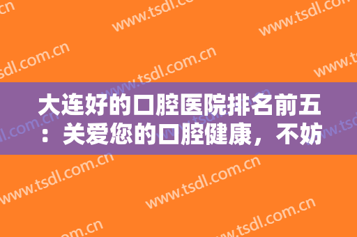 大连好的口腔医院排名前五：关爱您的口腔健康，不妨来这些医院看看吧！