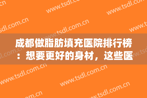 成都做脂肪填充医院排行榜：想要更好的身材，这些医院能帮你！(脂肪填充医院排名)