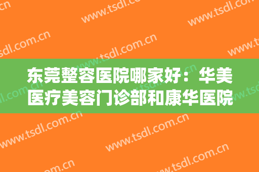 东莞整容医院哪家好：华美医疗美容门诊部和康华医院都上榜！(东莞华美整形医院好不好)