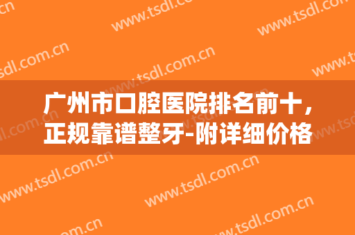 广州市口腔医院排名前十，正规靠谱整牙-附详细价格表(广州的口腔医院排名)