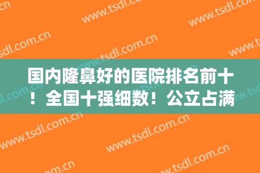 国内隆鼻好的医院排名前十！全国十强细数！公立占满全场！(中国十大隆鼻医院排名)