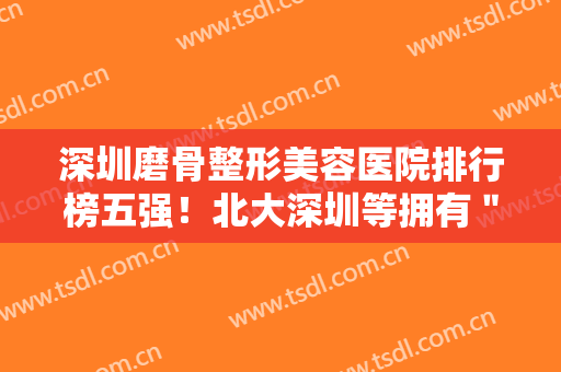 深圳磨骨整形美容医院排行榜五强！北大深圳等拥有＂三甲＂资质可信赖