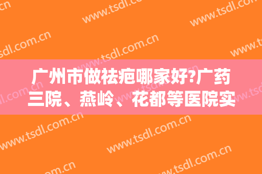 广州市做祛疤哪家好?广药三院、燕岭、花都等医院实力PK！(广东祛疤痕最好的医院)