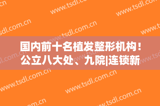 国内前十名植发整形机构！公立八大处、九院|连锁新发现、雍禾大pk(北京三大植发机构)