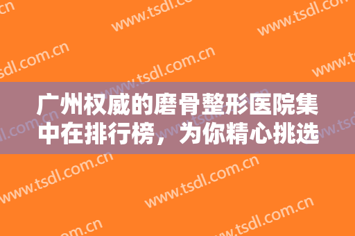 广州权威的磨骨整形医院集中在排行榜，为你精心挑选十家知名连锁机构