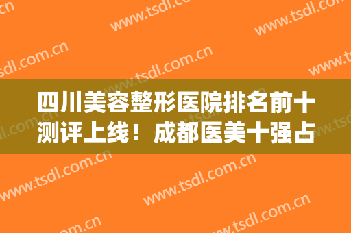 四川美容整形医院排名前十测评上线！成都医美十强占了哪几家？(成都正规美容整形医院排名)