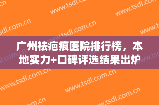 广州祛疤痕医院排行榜，本地实力+口碑评选结果出炉！(广州最有名的祛疤医院)
