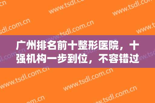 广州排名前十整形医院，十强机构一步到位，不容错过！(广州最出名的整形医院前3家?)