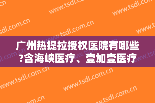 广州热提拉授权医院有哪些?含海峡医疗、壹加壹医疗等知名医院在内-附价格表
