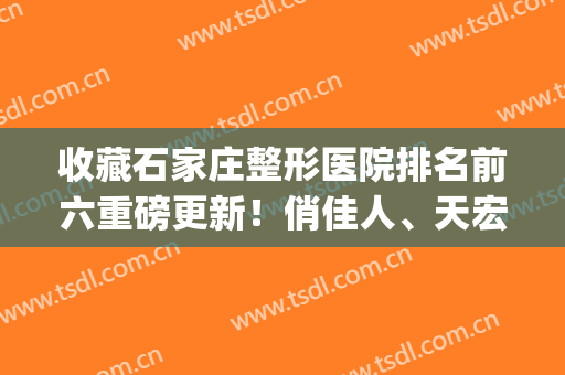 收藏石家庄整形医院排名前六重磅更新！俏佳人、天宏新晋榜单_手术一键预约