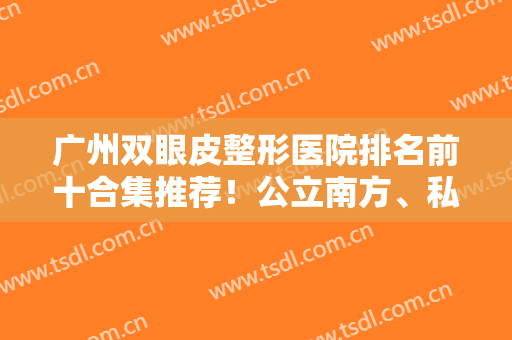 广州双眼皮整形医院排名前十合集推荐！公立南方、私立华美等榜上有名！