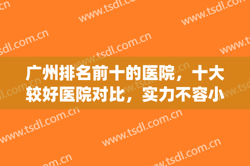 广州排名前十的医院，十大较好医院对比，实力不容小觑！(广州最厉害的医院)