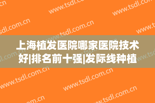 上海植发医院哪家医院技术好|排名前十强|发际线种植费用！(上海植发正规医院排名)