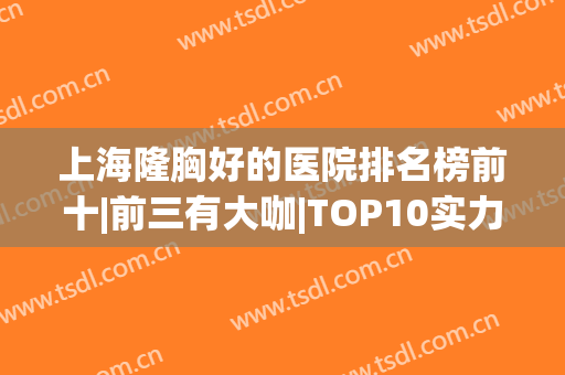 上海隆胸好的医院排名榜前十|前三有大咖|TOP10实力口碑赞！(上海隆胸最好的三甲医院)