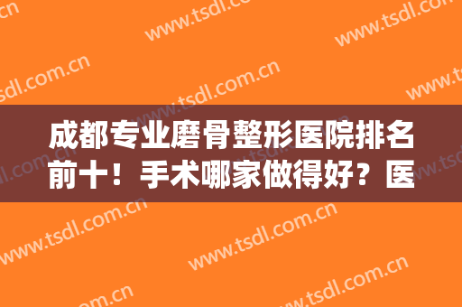 成都专业磨骨整形医院排名前十！手术哪家做得好？医美TOP4重点介绍(上海磨骨整形医院排名)