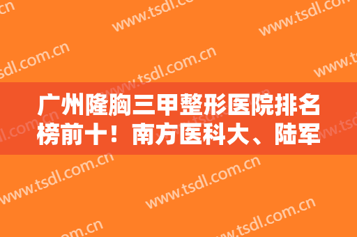 广州隆胸三甲整形医院排名榜前十！南方医科大、陆军总医院、妇幼保健院实力入围