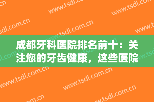 成都牙科医院排名前十：关注您的牙齿健康，这些医院是专业的！(成都好一点的牙科医院)